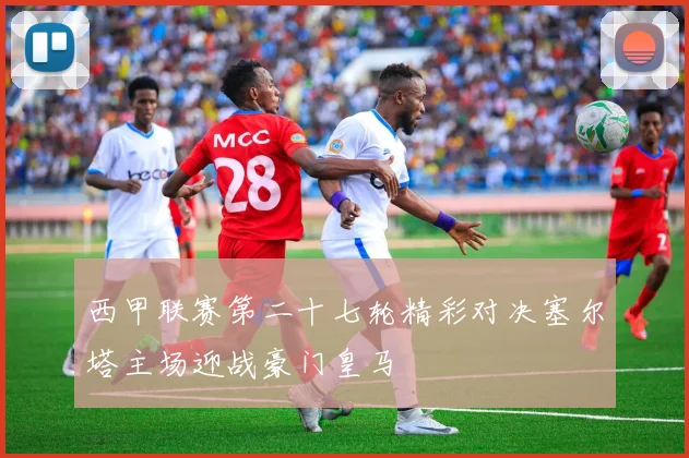 西甲联赛第二十七轮精彩对决塞尔塔主场迎战豪门皇马