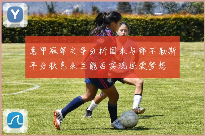 意甲冠军之争分析国米与那不勒斯平分秋色米兰能否实现逆袭梦想